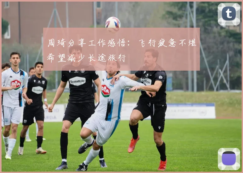 周琦分享工作感悟：飞行疲惫不堪希望减少长途旅行