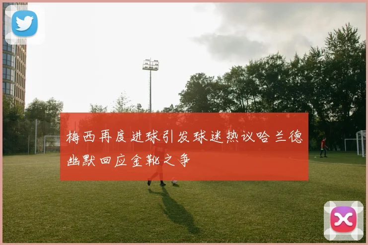 梅西再度进球引发球迷热议哈兰德幽默回应金靴之争