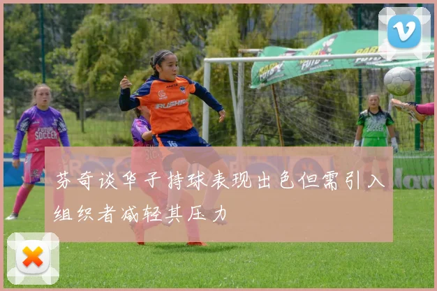 芬奇谈华子持球表现出色但需引入组织者减轻其压力