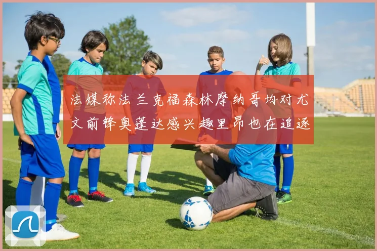 法媒称法兰克福森林摩纳哥均对尤文前锋奥蓬达感兴趣里昂也在追逐他