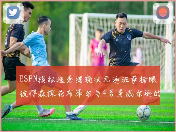 ESPN模拟选秀揭晓状元迪班萨榜眼彼得森探花布泽尔与4号秀威尔逊的精彩表现