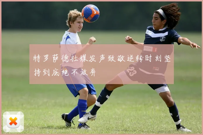 特罗萨德社媒发声致敬逆转时刻坚持到底绝不放弃
