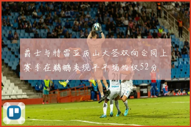爵士与特雷亚历山大签双向合同上赛季在鹈鹕表现平平场均仅52分